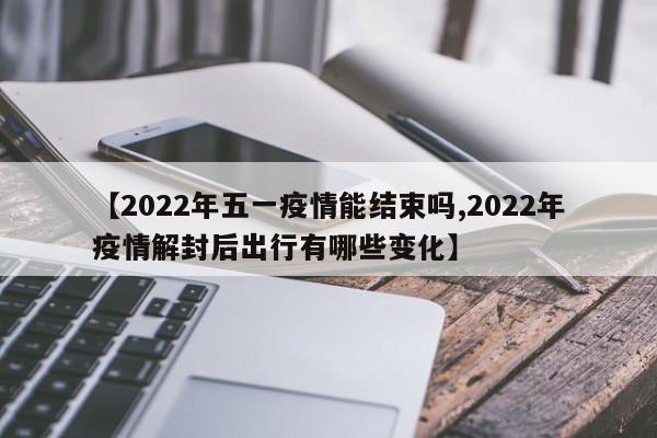 【2022年五一疫情能结束吗,2022年疫情解封后出行有哪些变化】