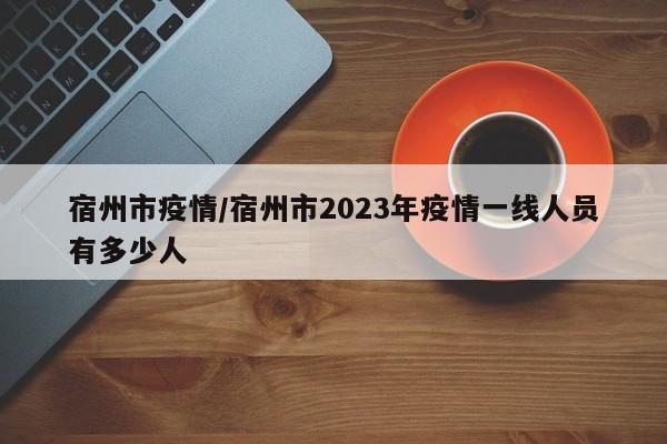 宿州市疫情/宿州市2023年疫情一线人员有多少人