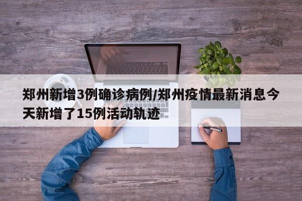 郑州新增3例确诊病例/郑州疫情最新消息今天新增了15例活动轨迹