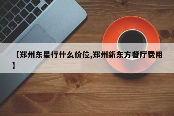 【郑州东星行什么价位,郑州新东方餐厅费用】