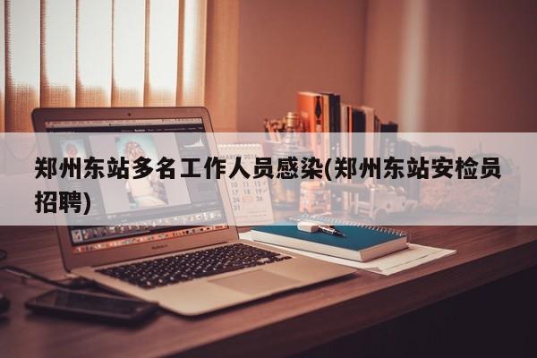 郑州东站多名工作人员感染(郑州东站安检员招聘)
