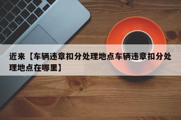 近来【车辆违章扣分处理地点车辆违章扣分处理地点在哪里】