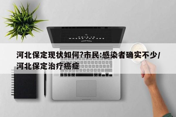 河北保定现状如何?市民:感染者确实不少/河北保定治疗癌症