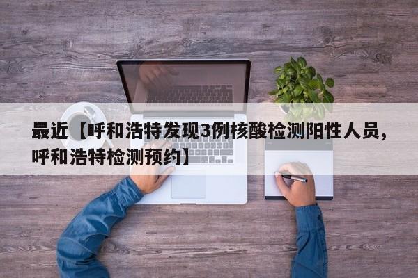 最近【呼和浩特发现3例核酸检测阳性人员,呼和浩特检测预约】