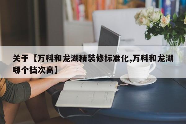 关于【万科和龙湖精装修标准化,万科和龙湖哪个档次高】
