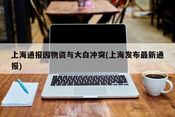 上海通报因物资与大白冲突(上海发布最新通报)