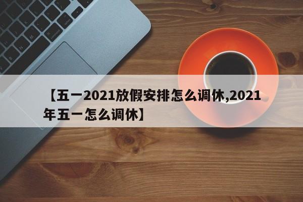 【五一2021放假安排怎么调休,2021年五一怎么调休】