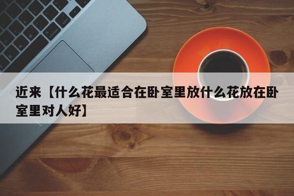 近来【什么花最适合在卧室里放什么花放在卧室里对人好】