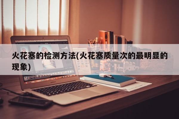 火花塞的检测方法(火花塞质量次的最明显的现象)