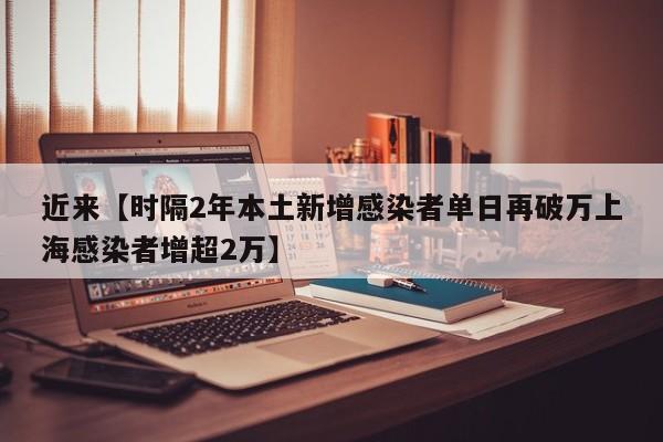 近来【时隔2年本土新增感染者单日再破万上海感染者增超2万】