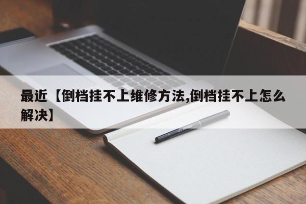 最近【倒档挂不上维修方法,倒档挂不上怎么解决】