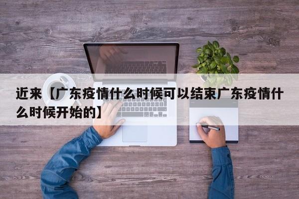 近来【广东疫情什么时候可以结束广东疫情什么时候开始的】