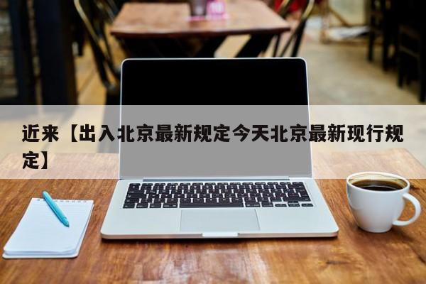 近来【出入北京最新规定今天北京最新现行规定】