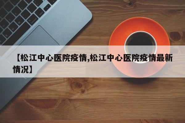 【松江中心医院疫情,松江中心医院疫情最新情况】