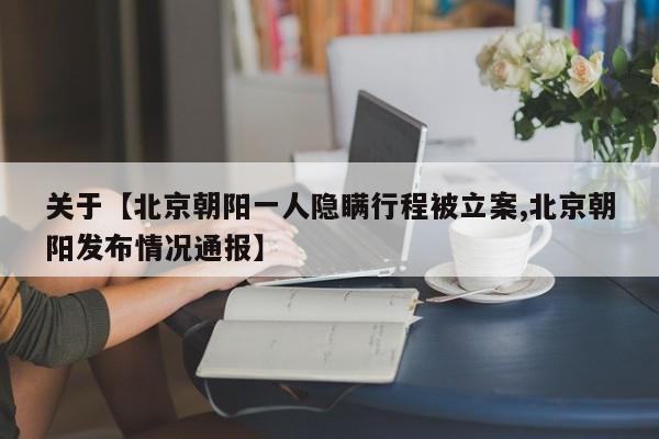 关于【北京朝阳一人隐瞒行程被立案,北京朝阳发布情况通报】