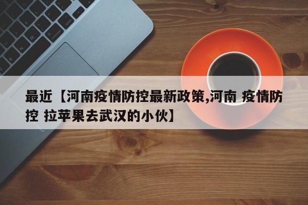 最近【河南疫情防控最新政策,河南 疫情防控 拉苹果去武汉的小伙】