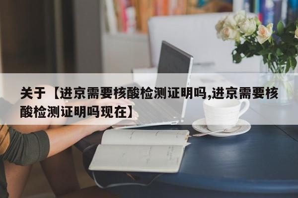 关于【进京需要核酸检测证明吗,进京需要核酸检测证明吗现在】