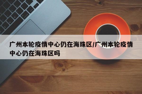 广州本轮疫情中心仍在海珠区/广州本轮疫情中心仍在海珠区吗