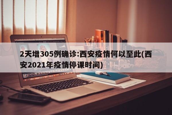 2天增305例确诊:西安疫情何以至此(西安2021年疫情停课时间)