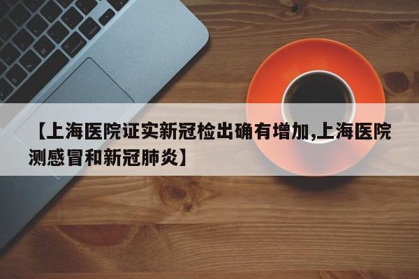 【上海医院证实新冠检出确有增加,上海医院测感冒和新冠肺炎】