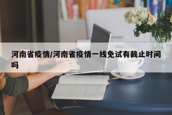 河南省疫情/河南省疫情一线免试有截止时间吗