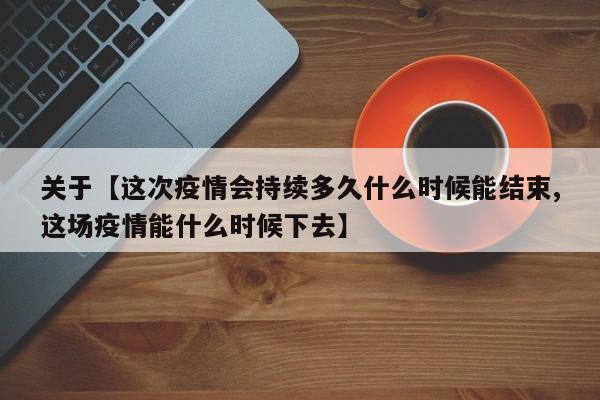 关于【这次疫情会持续多久什么时候能结束,这场疫情能什么时候下去】