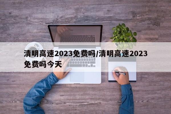 清明高速2023免费吗/清明高速2023免费吗今天