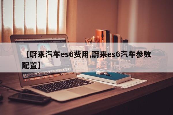 【蔚来汽车es6费用,蔚来es6汽车参数配置】