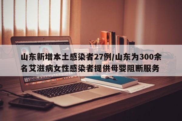 山东新增本土感染者27例/山东为300余名艾滋病女性感染者提供母婴阻断服务