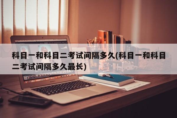 科目一和科目二考试间隔多久(科目一和科目二考试间隔多久最长)