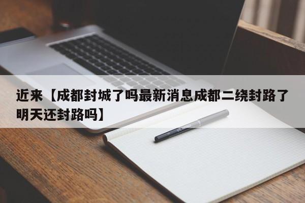 近来【成都封城了吗最新消息成都二绕封路了明天还封路吗】