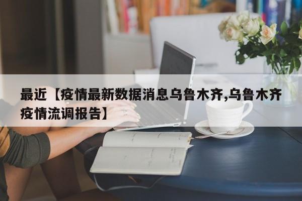 最近【疫情最新数据消息乌鲁木齐,乌鲁木齐疫情流调报告】