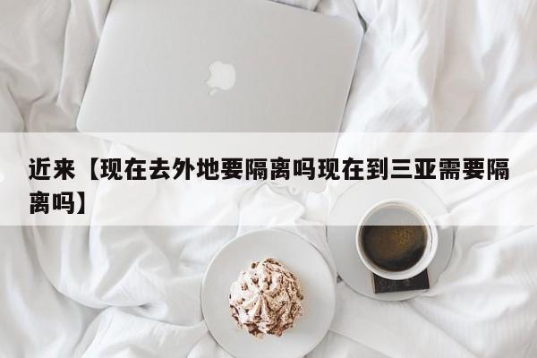 近来【现在去外地要隔离吗现在到三亚需要隔离吗】