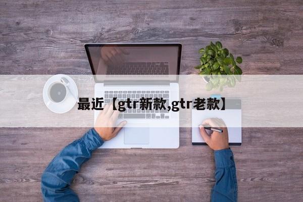 最近【gtr新款,gtr老款】