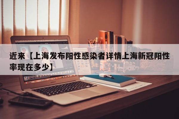 近来【上海发布阳性感染者详情上海新冠阳性率现在多少】