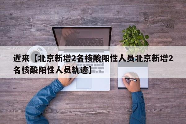 近来【北京新增2名核酸阳性人员北京新增2名核酸阳性人员轨迹】