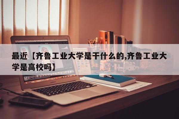 最近【齐鲁工业大学是干什么的,齐鲁工业大学是高校吗】
