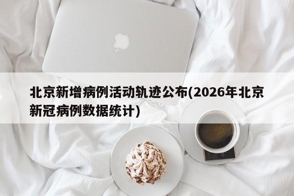 北京新增病例活动轨迹公布(2026年北京新冠病例数据统计)