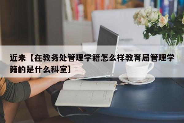 近来【在教务处管理学籍怎么样教育局管理学籍的是什么科室】