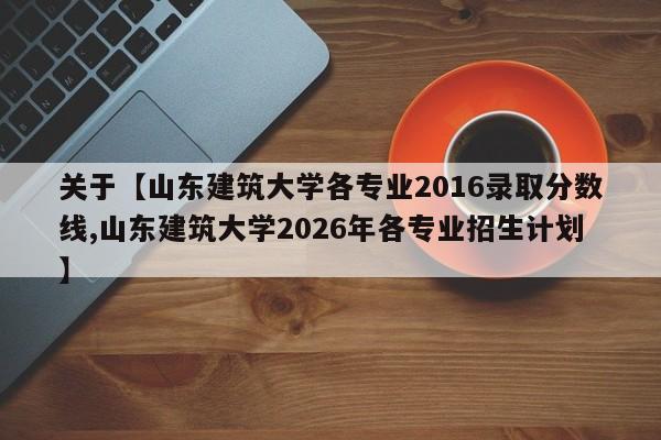 关于【山东建筑大学各专业2016录取分数线,山东建筑大学2026年各专业招生计划】