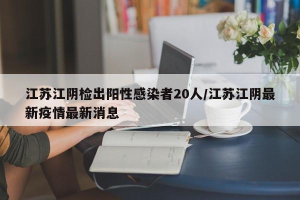 江苏江阴检出阳性感染者20人/江苏江阴最新疫情最新消息