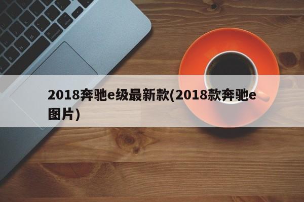 2018奔驰e级最新款(2018款奔驰e图片)