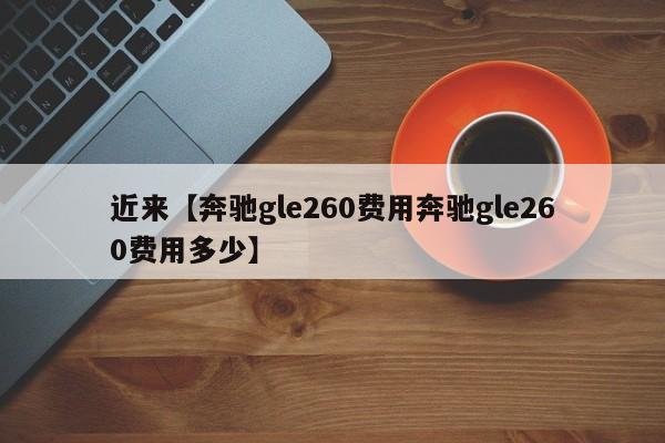近来【奔驰gle260费用奔驰gle260费用多少】