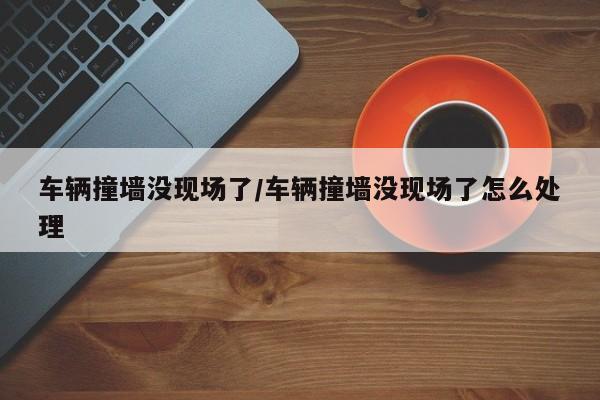 车辆撞墙没现场了/车辆撞墙没现场了怎么处理