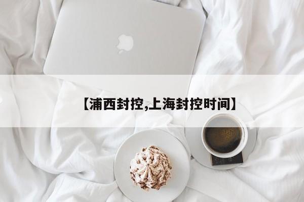 【浦西封控,上海封控时间】
