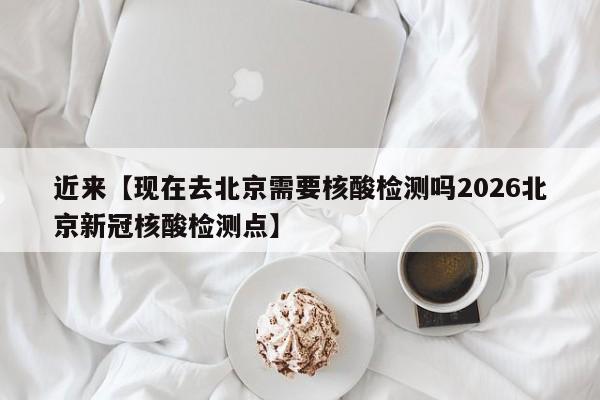 近来【现在去北京需要核酸检测吗2026北京新冠核酸检测点】