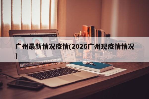 广州最新情况疫情(2026广州现疫情情况)