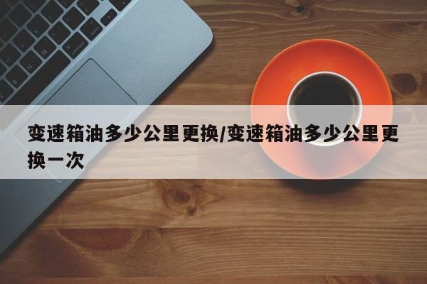 变速箱油多少公里更换/变速箱油多少公里更换一次