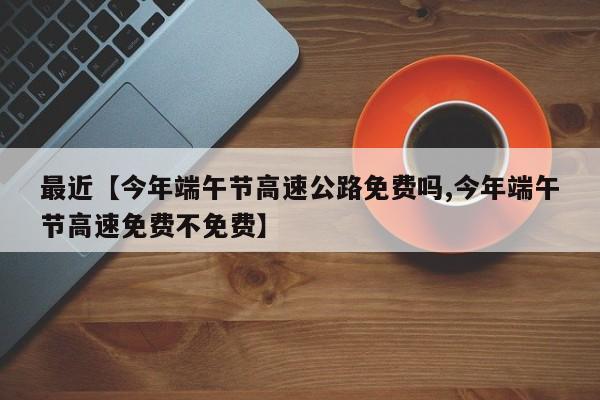 最近【今年端午节高速公路免费吗,今年端午节高速免费不免费】