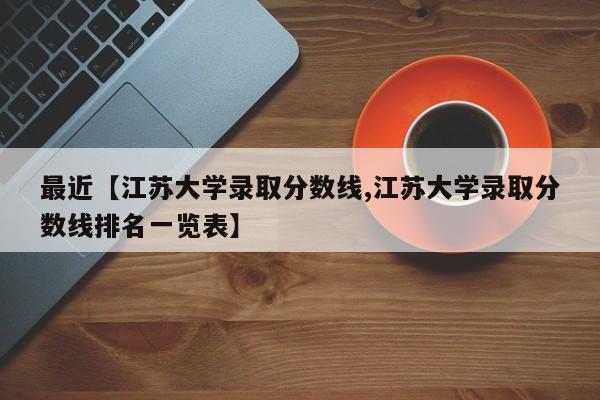 最近【江苏大学录取分数线,江苏大学录取分数线排名一览表】